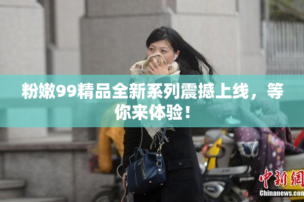粉嫩99精品全新系列震撼上线，等你来体验！