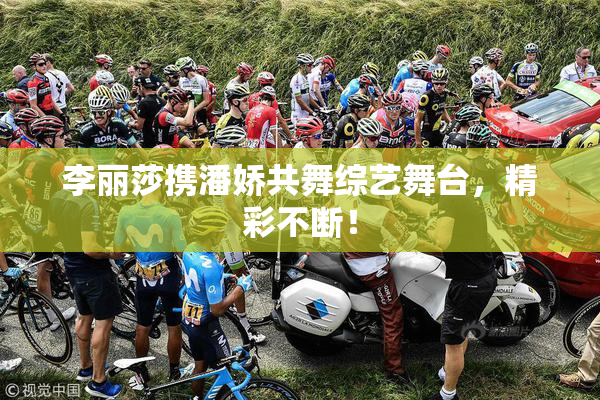 李丽莎携潘娇共舞综艺舞台，精彩不断！