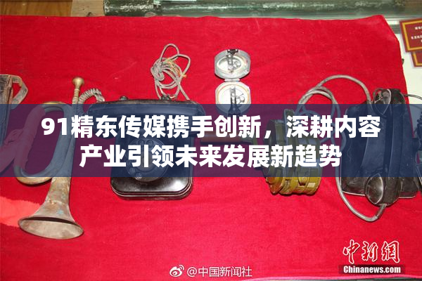 91精东传媒携手创新，深耕内容产业引领未来发展新趋势