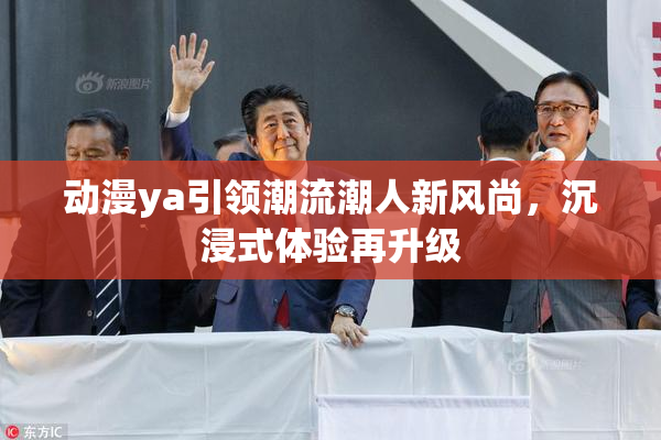 动漫ya引领潮流潮人新风尚，沉浸式体验再升级