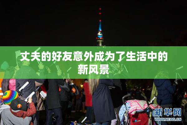 丈夫的好友意外成为了生活中的新风景