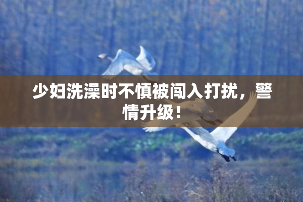 少妇洗澡时不慎被闯入打扰，警情升级！