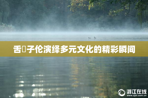舌乚子伦演绎多元文化的精彩瞬间