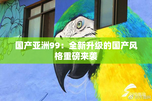 国产亚洲99：全新升级的国产风格重磅来袭