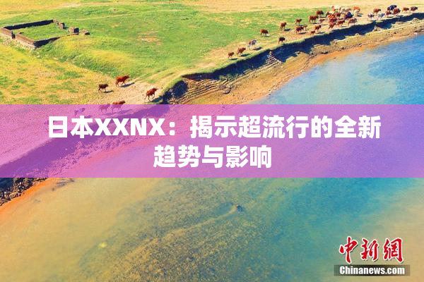 日本XXNX：揭示超流行的全新趋势与影响