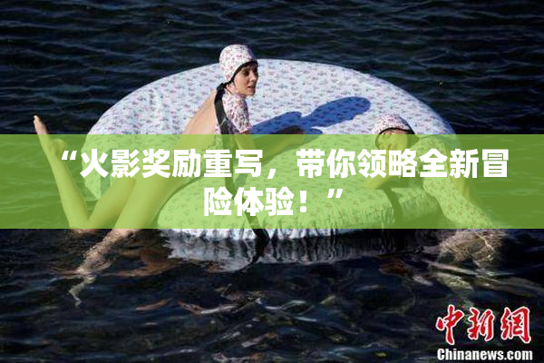 “火影奖励重写，带你领略全新冒险体验！”