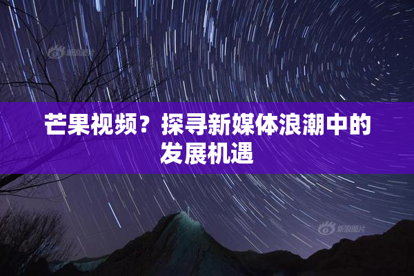 芒果视频？探寻新媒体浪潮中的发展机遇