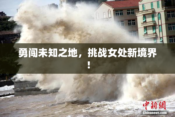 勇闯未知之地，挑战女处新境界！