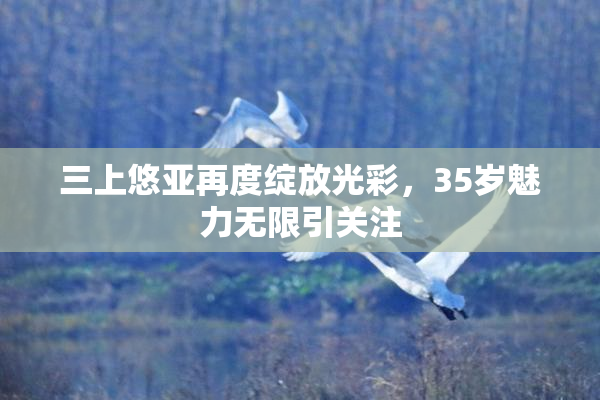 三上悠亚再度绽放光彩，35岁魅力无限引关注