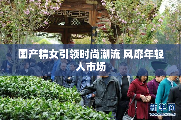 国产精女引领时尚潮流 风靡年轻人市场