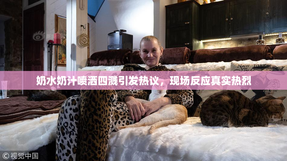 奶水奶汁喷洒四溅引发热议，现场反应真实热烈