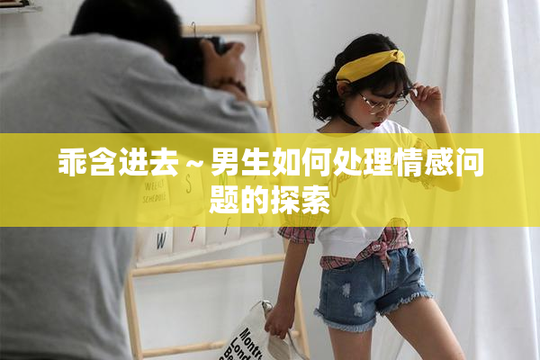 乖含进去～男生如何处理情感问题的探索