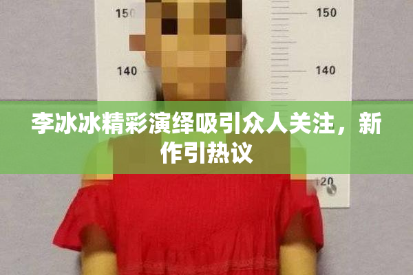李冰冰精彩演绎吸引众人关注，新作引热议