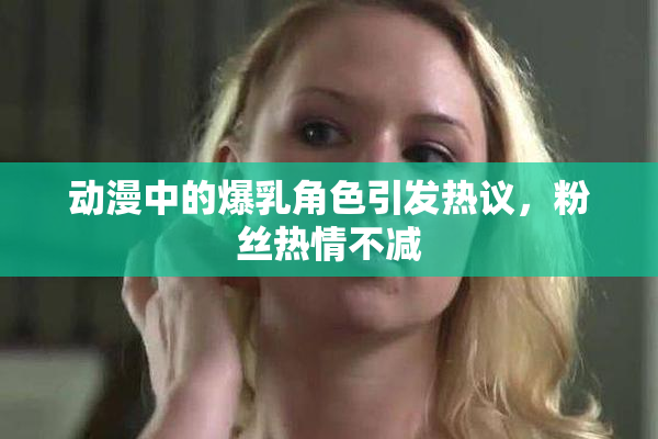 动漫中的爆乳角色引发热议，粉丝热情不减