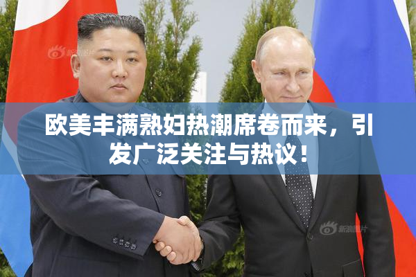欧美丰满熟妇热潮席卷而来，引发广泛关注与热议！