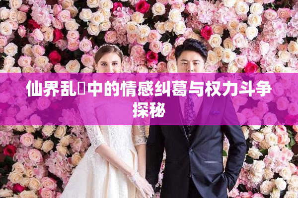 仙界乱婬中的情感纠葛与权力斗争探秘