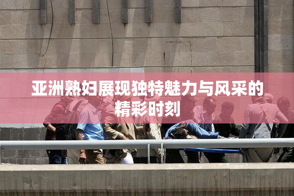 亚洲熟妇展现独特魅力与风采的精彩时刻