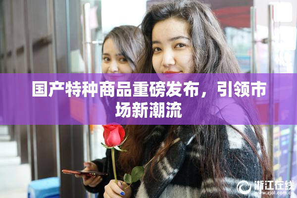 国产特种商品重磅发布，引领市场新潮流