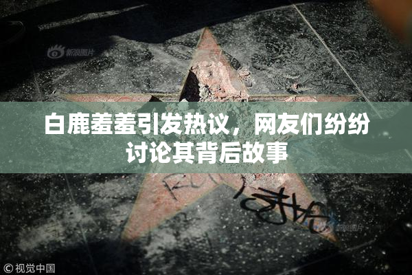 白鹿羞羞引发热议，网友们纷纷讨论其背后故事