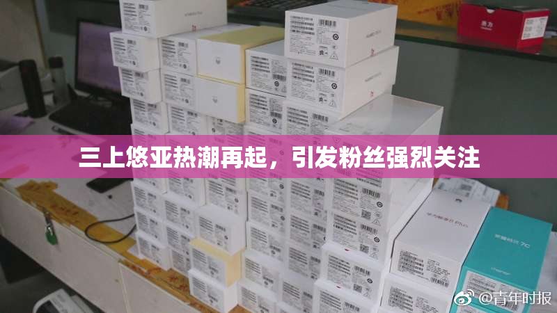 三上悠亚热潮再起，引发粉丝强烈关注