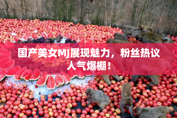 国产美女MJ展现魅力，粉丝热议人气爆棚！