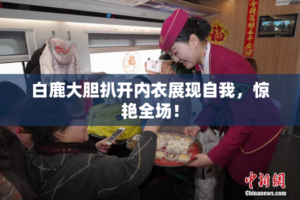 白鹿大胆扒开内衣展现自我，惊艳全场！