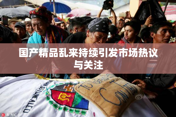 国产精品乱来持续引发市场热议与关注