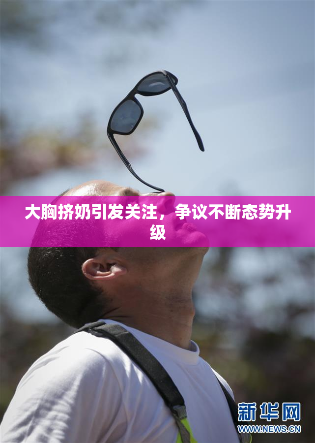 大胸挤奶引发关注，争议不断态势升级