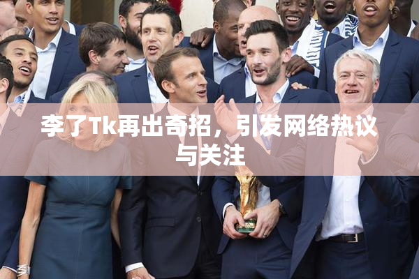 李了Tk再出奇招，引发网络热议与关注