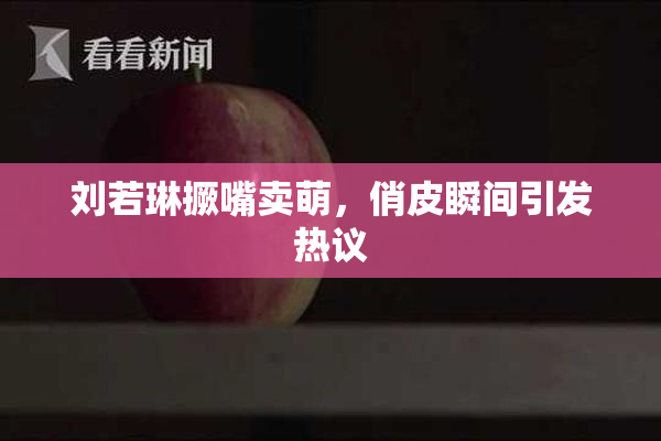 刘若琳撅嘴卖萌，俏皮瞬间引发热议