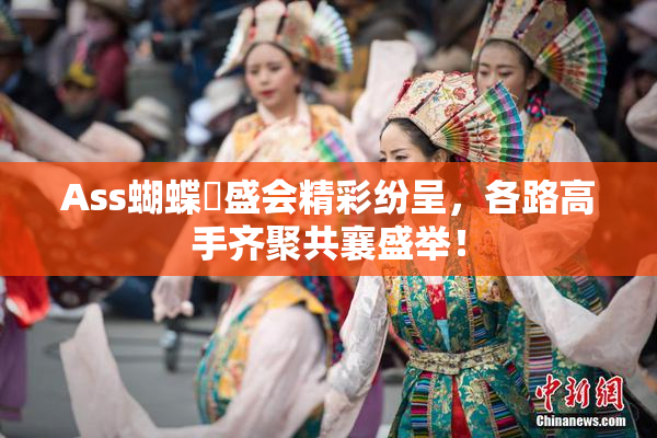 Ass蝴蝶泬盛会精彩纷呈，各路高手齐聚共襄盛举！
