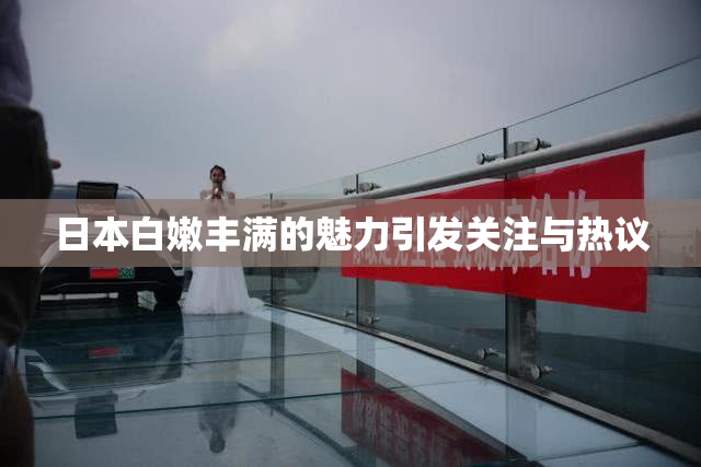 日本白嫩丰满的魅力引发关注与热议