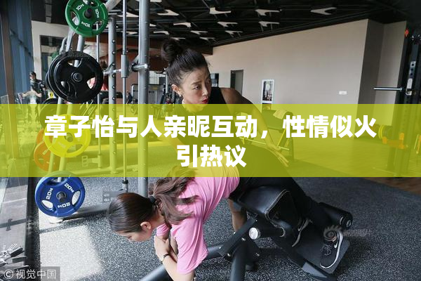 章子怡与人亲昵互动，性情似火引热议