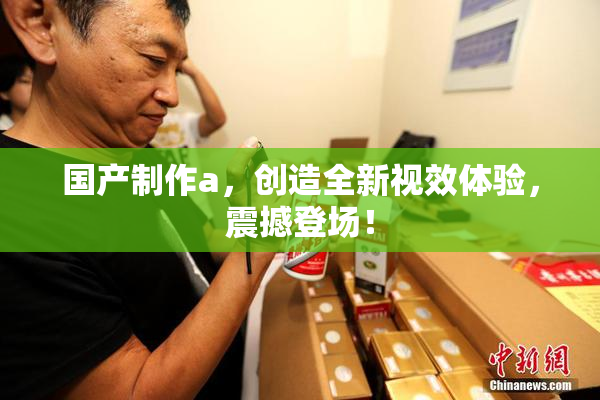 国产制作a，创造全新视效体验，震撼登场！