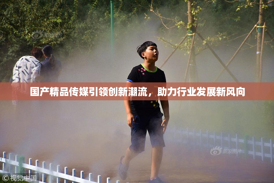 国产精品传媒引领创新潮流，助力行业发展新风向