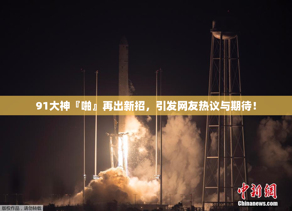 91大神『啪』再出新招，引发网友热议与期待！