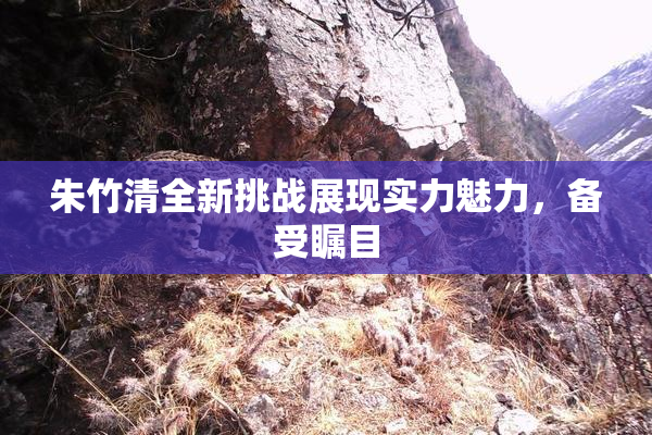 朱竹清全新挑战展现实力魅力，备受瞩目