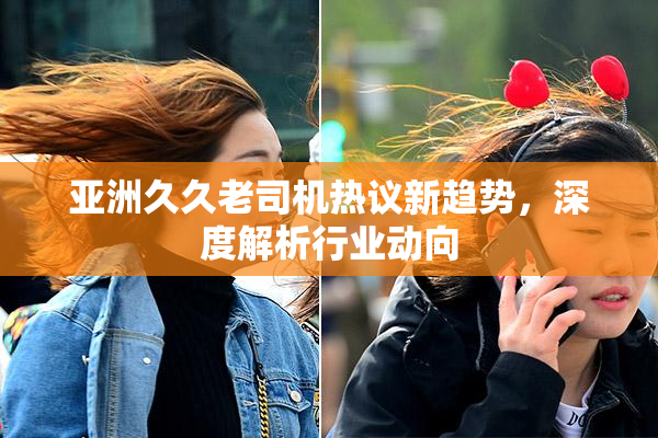 亚洲久久老司机热议新趋势，深度解析行业动向
