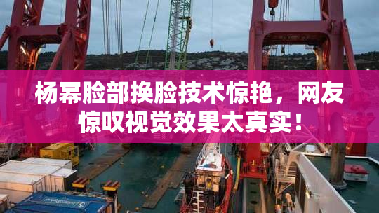 杨幂脸部换脸技术惊艳，网友惊叹视觉效果太真实！