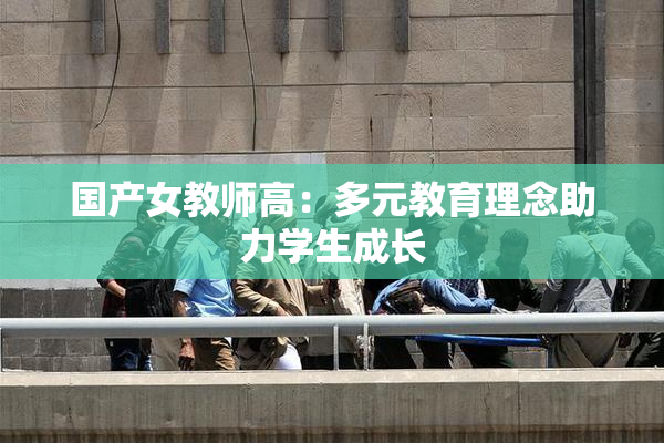 国产女教师高：多元教育理念助力学生成长