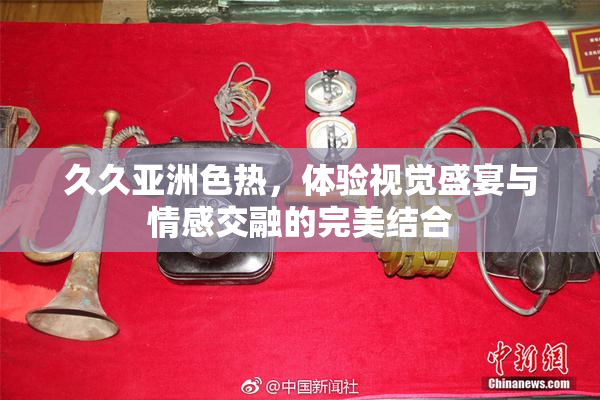 久久亚洲色热，体验视觉盛宴与情感交融的完美结合