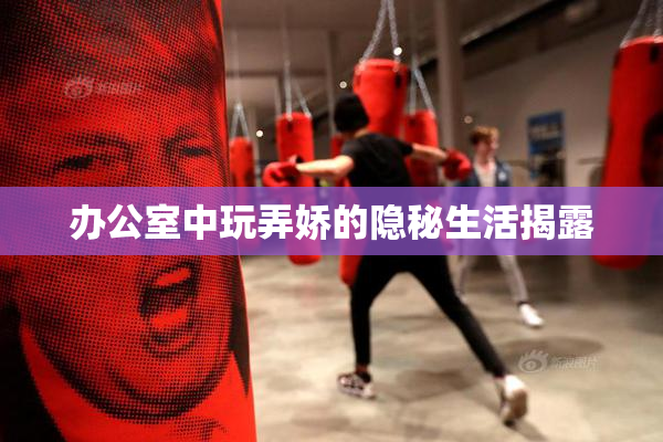办公室中玩弄娇的隐秘生活揭露