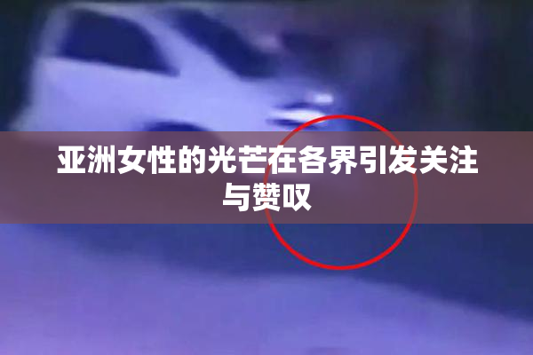 亚洲女性的光芒在各界引发关注与赞叹