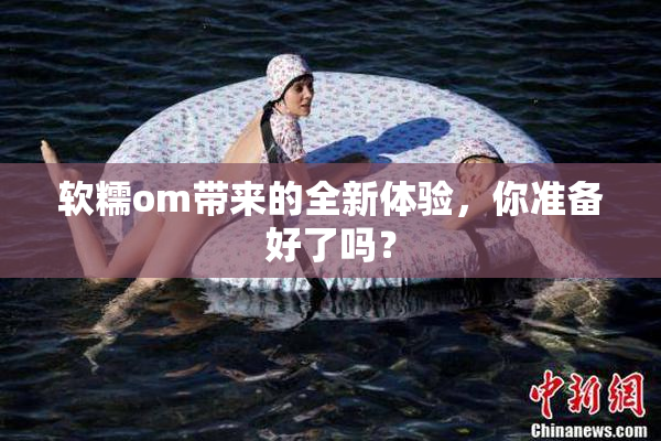 软糯om带来的全新体验，你准备好了吗？