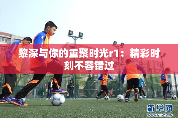 黎深与你的重聚时光r1：精彩时刻不容错过