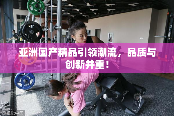 亚洲国产精品引领潮流，品质与创新并重！