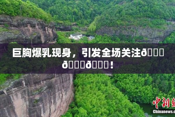 巨胸爆乳现身，引发全场关注🔞🔞🔞！