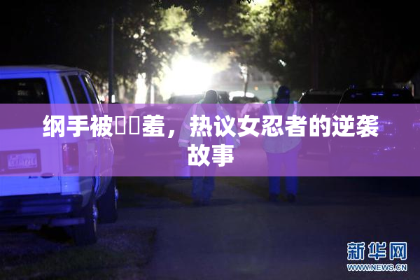纲手被❌‌羞，热议女忍者的逆袭故事