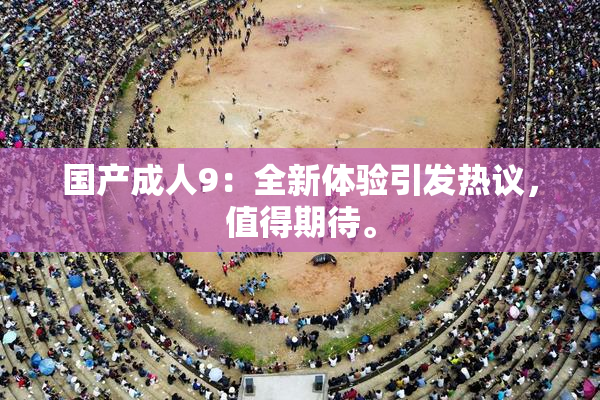 国产成人9：全新体验引发热议，值得期待。