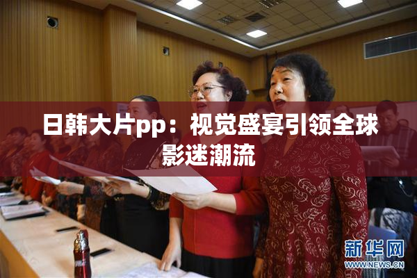 日韩大片pp：视觉盛宴引领全球影迷潮流